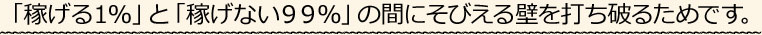 「稼げる１％」と「稼げない９９％」の間に横たわる壁を打ち破るためです。
