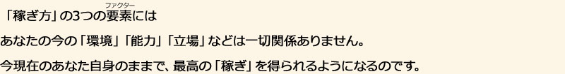 「稼ぎ方」の3つの要素にはあなたの今の「環境」「能力」「立場」などは一切関係ありません。今現在のあなた自身のままで、最高の「稼ぎ」を得られるようになるのです。