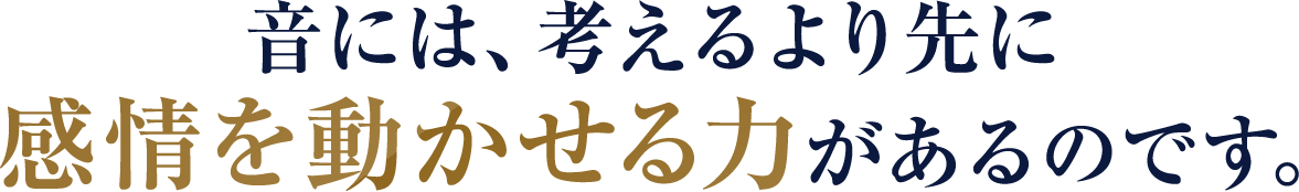 音には、考えるより先に感情を動かせる力があるのです。