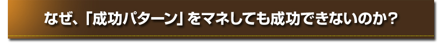 なぜ、「成功パターン」をマネしても成功できないのか？