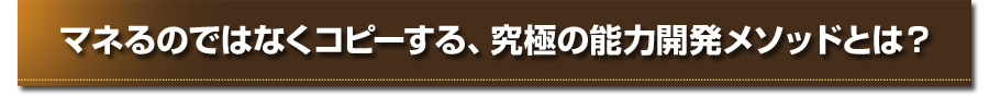 マネるのではなくコピーする、究極の能力開発メソッドとは？