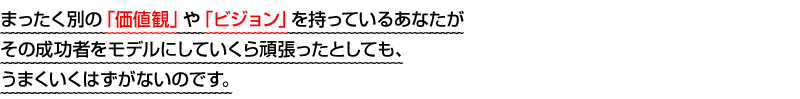 まったく別の「価値観」や「ビジョン」を持っているあなたがその成功者をモデルにしていくら頑張ったとしても、うまくいくはずがないのです。