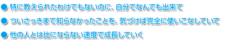 ● 特に教えられたわけでもないのに、自分でなんでも出来て
● ついさっきまで知らなかったことを、気づけば完全に使いこなしていて
● 他の人とは比にならない速度で成長していく