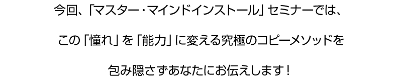 今回、「マスター・マインドインストール」セミナーでは、
この「憧れ」を「能力」に変える究極のコピーメソッドを
包み隠さずあなたにお伝えします！
