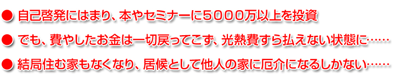 ● 自己啓発にはまり、本やセミナーに５０００万以上を投資
● でも、費やしたお金は一切戻ってこず、光熱費すら払えない状態に……
● 結局住む家もなくなり、居候として他人の家に厄介になるしかない……