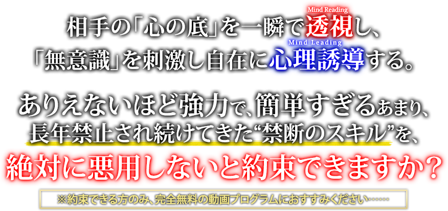 相手の「心の底」を一瞬で透視し、「無意識」を刺激し自在に心理誘導する。ありえないほど強力で、簡単すぎるあまり、長年禁止され続けてきた“この禁断のスキル”を、絶対に悪用しないと約束できますか？