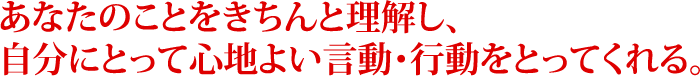 あなたのことをきちんと理解し、自分にとって心地よい言動・行動をとってくれる。