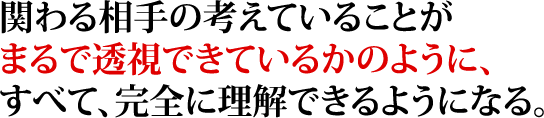 関わる相手の考えていることがまるで透視できているかのように、すべて、完全に理解できるようになる。