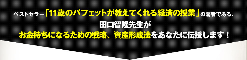 ベストセラー「11歳のバフェットが教えてくれる経済の授業」の著者である、 田口智隆先生が お金持ちになるための戦略、資産形成法をあなたに伝授します！