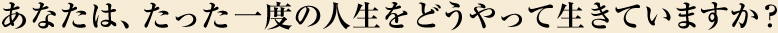 あなたは、たった一度の人生をどうやって生きていますか?