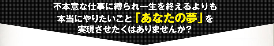 不本意な仕事に縛られ一生を終えるよりも 本当にやりたいこと「あなたの夢」を 実現させたくはありませんか？