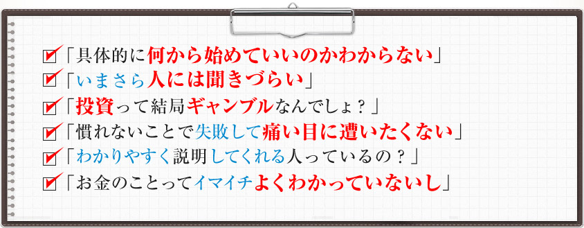 「具体的に何から始めていいのかわからない」 「いまさら人には聞きづらい」 「投資って結局ギャンブルなんでしょ？」 「慣れないことで失敗して痛い目に遭いたくない」「わかりやすく説明してくれる人っているの？」「お金のことってイマイチよくわかっていないし」