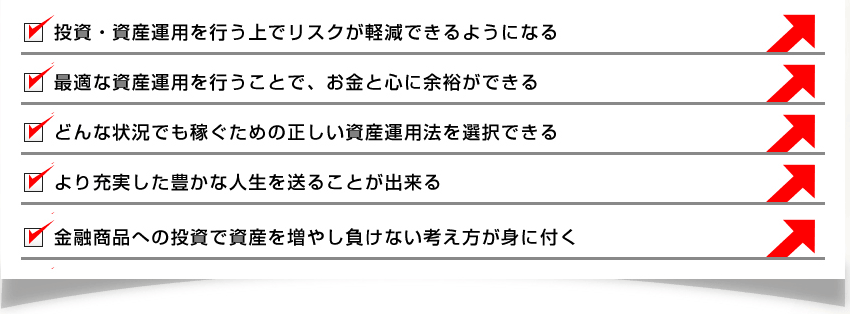 投資・資産運用を行う上でリスクが軽減できるようになる最適な資産運用を行うことで、お金と心に余裕ができるどんな状況でも稼ぐための正しい資産運用法を選択できるより充実した豊かな人生を送ることが出来る金融商品への投資で資産を増やし負けない考え方が身に付く