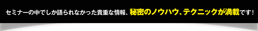 セミナーの中でしか語られなかった貴重な情報、秘密のノウハウ、テクニックが満載です！