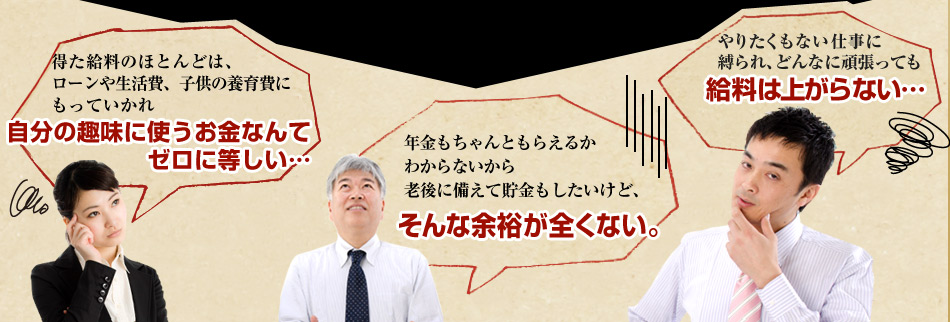 得た給料のほとんどは、 ローンや生活費、子供の養育費に もっていかれ自分の趣味に使うお金なんて ゼロに等しい…年金もちゃんともらえるか わからないから 老後に備えて貯金もしたいけど、そんな余裕が全くない。やりたくもない仕事に 縛られ、どんなに頑張っても給料は上がらない… 