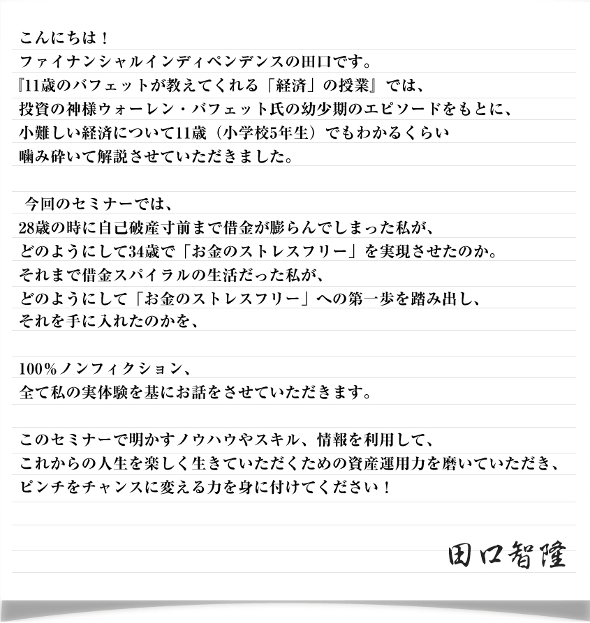 こんにちは！ファイナンシャルインディペンデンスの田口です。
『11歳のバフェットが教えてくれる「経済」の授業』では、投資の神様ウォーレン・バフェット氏の幼少期のエピソードをもとに、
小難しい経済について11歳（小学校5年生）でもわかるくらい噛み砕いて解説させていただきました。今回のセミナーでは、
28歳の時に自己破産寸前まで借金が膨らんでしまった私が、どのようにして34歳で「お金のストレスフリー」を実現させたのか。それまで借金スパイラルの生活だった私が、
どのようにして「お金のストレスフリー」への第一歩を踏み出し、署名画像それを手に入れたのかを、100％ノンフィクション、全て私の実体験を基にお話をさせていただきます。このセミナーで明かすノウハウやスキル、情報を利用して、これからの人生を楽しく生きていただくための資産運用力を磨いていただき、ピンチをチャンスに変える力を身に付けてください！