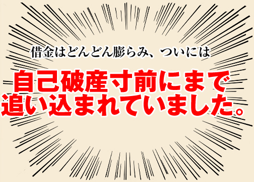 借金はどんどん膨らみ、ついには 自己破産寸前にまで追い込まれていました。