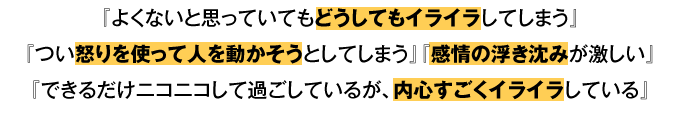 『よくないと思っていてもどうしてもイライラしてしまう』 『つい怒りを使って人を動かそうとしてしまう』 『感情の浮き沈みが激しい』 『できるだけニコニコして過ごしているが、内心すごくイライラしている』など、人間なら誰しも持っている感情である【怒り】【イライラ】。