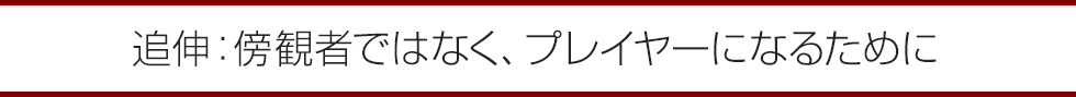 追伸：傍観者ではなく、プレイヤーになるために