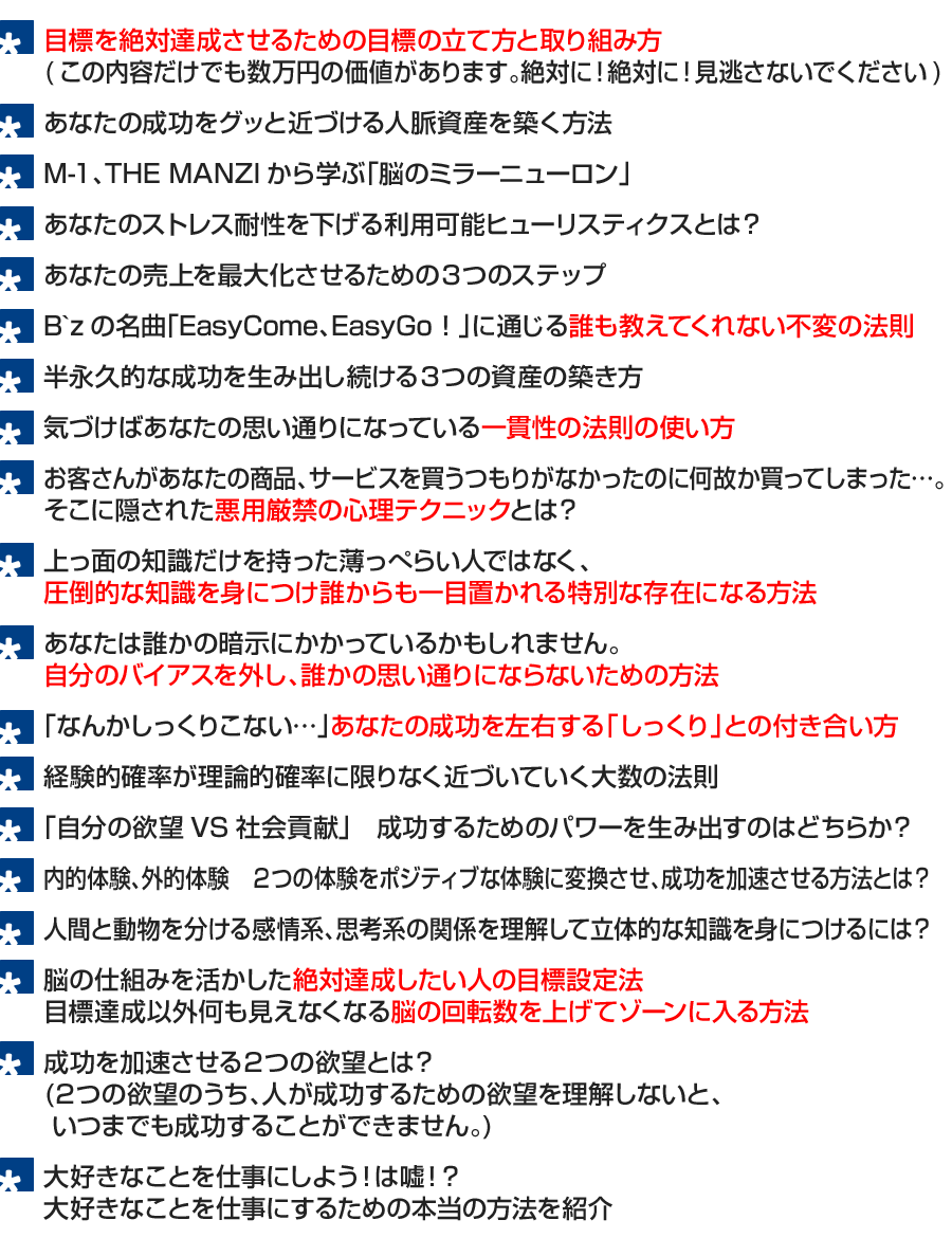 ●B`zの名曲「EasyCome、EasyGo！」に通じる誰も教えてくれないお金の法則
●自分のステージを上げ続ける３つの資産の築き方
●意思決定に関わる一貫性の法則
●想像してください。
お客さんがあなたの商品、サービスを買うつもりがなかったのに何故か買ってしまう。
そこに隠された心理テクニックとは？
●２つの知識を身につけ、上っ面の知識だけを持った薄っぺらい人ではなく、
誰からも一目置かれる特別な存在になる方法
●あなたは誰かの暗示にかかっているかもしれません。
　誰かの思い通りにならないための方法とは？
●「なんかしっくりこない…」あなたの成功を左右する「しっくり」との付き合い方
●経験的確率が理論的確率に限りなく近づいていく大数の法則
●自分の欲望VS社会貢献　成功するためのパワーを生み出すのはどちら？
●私たちは今日も２つの体験を猛烈に繰り返しています。
　２つの体験をポジティブな体験に変換させ、成功を加速させる方法とは？
●人間と動物を分ける感情系、思考系の関係を理解して立体的な知識を身につけるには？
●脳の仕組みを活かした絶対達成したい人の目標設定法
●目標達成しか見えなくなるゾーンに入る方法
●大好きなことを仕事にしよう！は嘘！？
　大好きなことを仕事にするための本当の方法