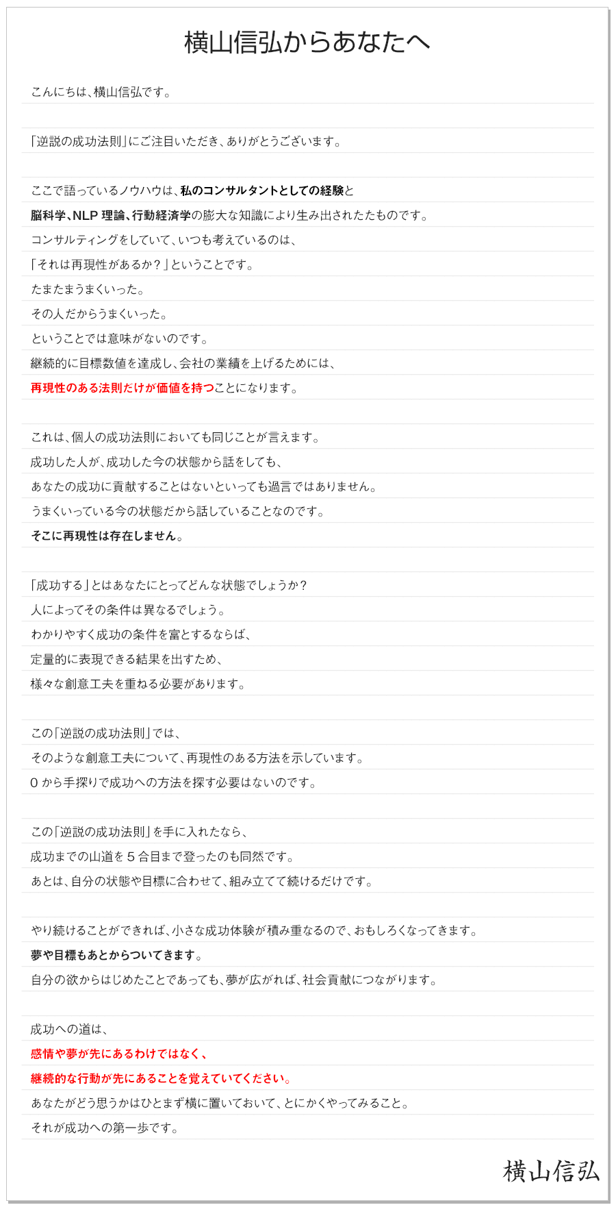 横山信弘からあなたへ


こんにちは、横山信弘です。

「逆説の成功法則」にご注目いただき、ありがとうございます。

ここで語っているノウハウは、私のコンサルタントとしての経験と
脳科学、NLP理論、行動経済学の膨大な知識により生み出されたたものです。
コンサルティングをしていて、いつも考えているのは、
「それは再現性があるか？」ということです。
たまたまうまくいった。
その人だからうまくいった。
ということでは意味がないのです。
継続的に目標数値を達成し、会社の業績を上げるためには、
再現性のある法則だけが価値を持つことになります。

個人の成功法則においても同じことが言えます。
成功した人が、成功した今の状態から話をしても、
あなたの成功に貢献することはないといっても過言ではありません。
うまくいっている今の状態だから話していることなのです。
そこに再現性は存在しません。

「成功する」とはあなたにとってどんな状態でしょうか？
人によってその条件は異なるでしょう。
わかりやすく成功の条件を富とするならば、
定量的に表現できる結果を出すため、
様々な創意工夫を重ねる必要があります。

この「逆説の成功法則」では、
そのような創意工夫について、再現性のある方法を示しています。
0から手探りで成功への方法を探す必要はないのです。

この「逆説の成功法則」を手に入れたなら、
成功までの山道を5合目まで登ったのも同然です。
あとは、自分の状態や目標に合わせて、組み立てて続けるだけです。

やり続けることができれば、小さな成功体験が積み重なるので、おもしろくなってきます。
夢や目標もあとからついてきます。
自分の欲からはじめたことであっても、夢が広がれば、社会貢献につながります。

成功への道は、
感情や夢が先にあるわけではなく、
継続的な行動が先にあることを覚えていてください。
あなたがどう思うかはひとまず横に置いておいて、とにかくやってみること。
それが成功への第一歩です。

横山信弘