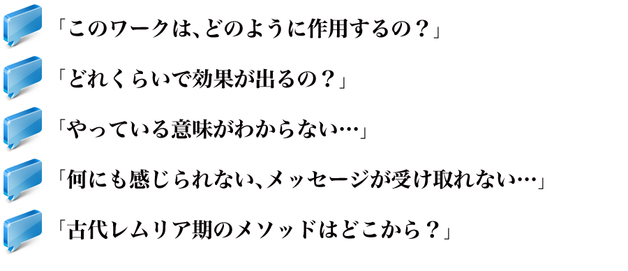 「このワークは、どのように作用するの？」
「どれくらいで効果が出るの？」
「よくやっている意味がわからない…」
「何にも感じられない、メッセージが受け取れない…」
「古代レムリア期のメソッドはどこから？」