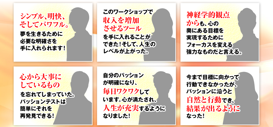 シンプル、明快、そしてパワフル。夢を生きるために必要な明確さを手に入れられます！　このワークショップで収入を増加させるツールを手に入れることができた！そして、人生のレベルが上がった。　神経学的観点からも、心の奥にある目標を実現するためにフォーカスを変える強力なものだと言える。　心から大事にしているものを忘れてしまっていた。パッションテストは簡単にそれを再発見できる！　自分のパッションが明確になり、毎日ワクワクしています。心が満たされ、人生が充実するようになりました！　今まで目標に向かって行動できなかったが、パッションに沿うと自然と行動でき、結果が出るようになった！
