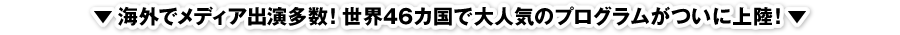▼海外でメディア出演多数！世界46カ国で大人気のプログラムがついに上陸！▼