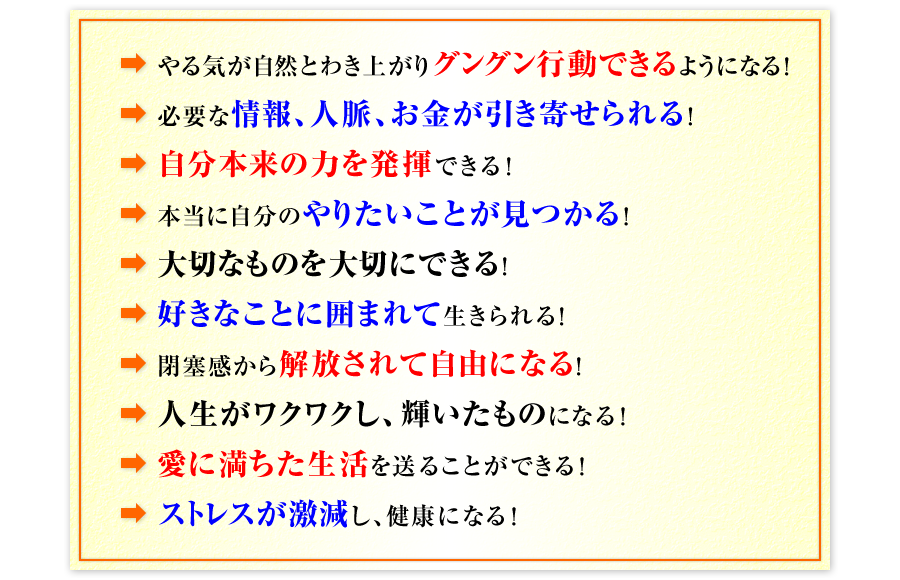 ●やる気が自然とわき上がりグングン行動できるようになる！　●必要な情報、人脈、お金が引き寄せられる！　●自分本来の力を発揮できる！　●本当に自分のやりたいことが見つかる！　●大切なものを大切にできる！　●好きなことに囲まれて生きられる！　●閉塞感から解放されて自由になる！　●人生がワクワクし、輝いたものになる！　●愛に満ちた生活を送ることができる！　●ストレスが激減し、健康になる！