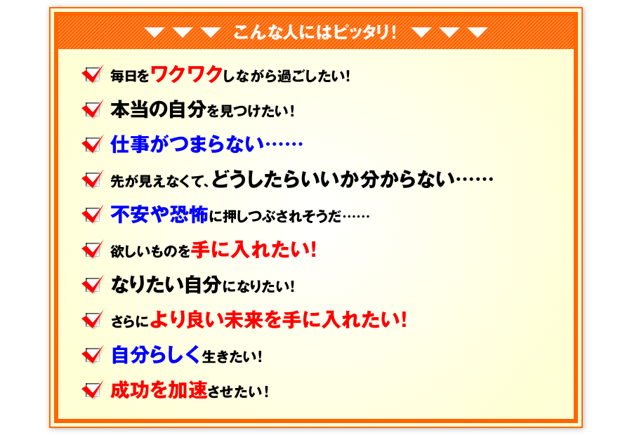 ＞＞こんな人にはピッタリ！　毎日をワクワクしながら過ごしたい！　本当の自分を見つけたい！　仕事がつまらない……　先が見えなくて、どうしたらいいか分からない……　不安や恐怖に押しつぶされそうだ……　欲しいものを手に入れたい！　なりたい自分になりたい！　さらにより良い未来を手に入れたい！　自分らしく生きたい！　成功を加速させたい！