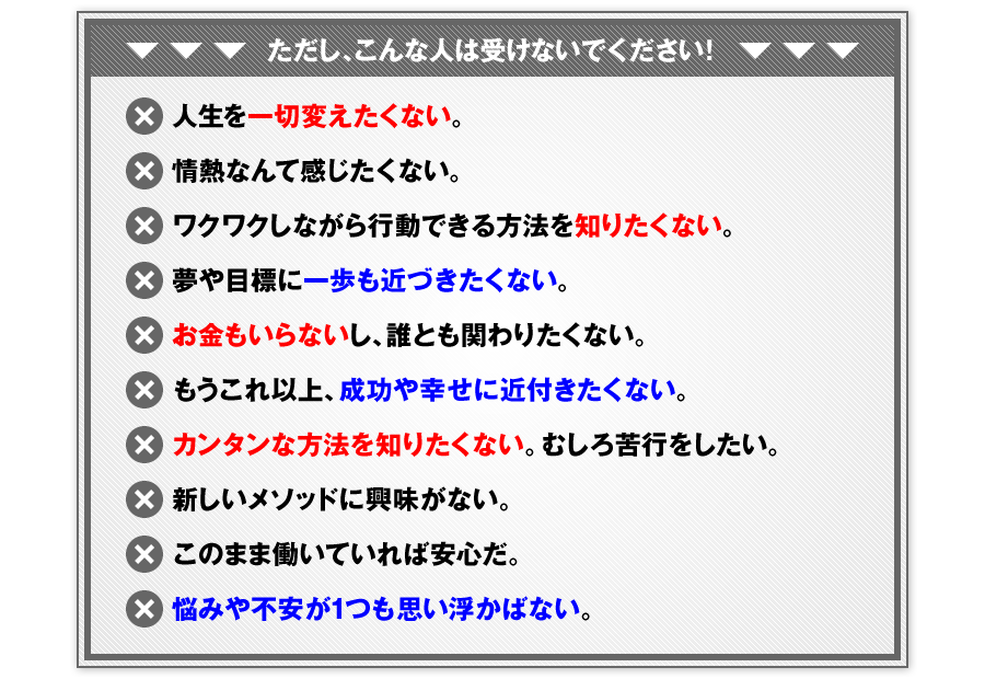 ※ただし、こんな人は受けないでください！※　×人生を一切変えたくない。　×情熱なんて感じたくない。　×ワクワクしながら行動できる方法を知りたくない。　×夢や目標に一歩も近づきたくない。　×お金もいらないし、誰とも関わりたくない。　×もうこれ以上、成功や幸せに近付きたくない。　×カンタンな方法を知りたくない。むしろ苦行をしたい。　×新しいメソッドに興味がない。　×このまま働いていれば安心だ。　×悩みや不安が1つも思い浮かばない。
