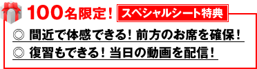  100名限定！【スペシャルシート特典】　◎ 間近で体感できる！前方のお席を確保！　◎ 復習もできる！当日の動画を配信！
