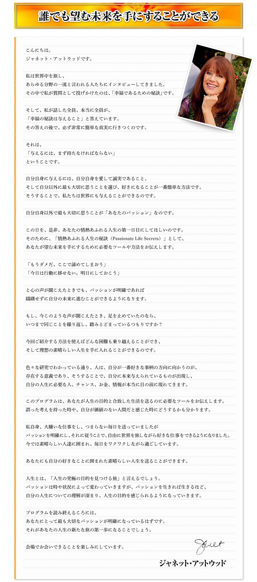 誰でも望む未来を手にすることができる　こんにちは。ジャネット・アットウッドです。　私は世界中を旅し、あらゆる分野の一流と言われる人たちにインタビューしてきました。その中で私が質問として投げかけたのは、「幸福であるための秘訣」です。　そして、私が話した全員、本当に全員が、「幸福の秘訣は与えること」と答えています。その答えの後で、必ず非常に簡単な真実に行きつくのです。　それは、「与えるには、まず持たなければならない」ということです。　自分自身に与えるには、自分自身を愛して誠実であること、そして自分以外に最も大切に思うことを選び、好きになることが一番簡単な方法です。そうすることで、私たちは世界にも与えることができるのです。　自分自身以外で最も大切に思うことが「あなたのパッション」なのです。　この日を、是非、あなたの情熱あふれる人生の第一日目にしてほしいのです。そのために、「情熱あふれる人生の秘訣（Passionate Life Secrets）」として、あなたが望む未来を手にするために必要なツールや方法をお伝えします。　「もうダメだ、ここで諦めてしまおう」「今日は行動に移せない。明日にしておこう」　と心の声が聞こえたときでも、パッションが明確であれば躊躇せずに自分の未来に進むことができるようになります。　もし、今このような声が聞こえたとき、足を止めていたのなら、いつまで同じことを繰り返し、踏みとどまっているつもりですか？　今回ご紹介する方法を使えばどんな困難も乗り越えることができ、そして理想の素晴らしい人生を手に入れることができるのです。　色々な研究でわかっている通り、人は、自分が一番好きな事柄の方向に向かうのが、存在する意義であり、そうすることで、自分に本来与えられているものが出現し、自分の人生に必要な人、チャンス、お金、情報が本当に目の前に現れてきます。　このプログラムは、あなたが人生の目的と合致した生活を送るのに必要なツールをお伝えします。誤った考えを持った時や、自分が価値のない人間だと感じた時にどうするかも分かります。　私自身、大嫌いな仕事をし、つまらない毎日を送っていましたがパッションを明確にし、それに従うことで、自由に世界を旅しながら好きな仕事をできるようになりました。今では素晴らしい人達に囲まれ、毎日をワクワクしながら過ごしています。　あなたにも自分の好きなことに囲まれた素晴らしい人生を送ることができます。　人生とは、「人生の究極の目的を見つける旅」と言えるでしょう。パッションは時や状況によって変わっていきますが、パッションを生きれば生きるほど、自分の人生についての理解が深まり、人生の目的を感じられるようになっていきます。　プログラムを読み終えるころには、あなたにとって最も大切なパッションが明確になっているはずです。それがあなたの人生の新たな旅の第一歩になることでしょう。　会場でお会いできることを楽しみにしています。　ジャネット・アットウッド