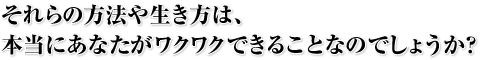 それらの方法や生き方は、本当にあなたがワクワクできることなのでしょうか？