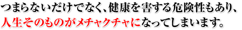 つまらないだけでなく、健康を害する危険性もあり、人生そのものがメチャクチャになってしまいます。