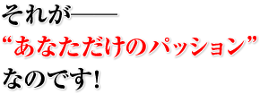 それが──“あなただけのパッション”なのです！
