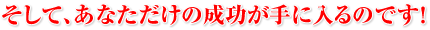 そして、あなただけの成功が手に入るのです！