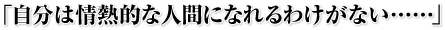 「自分は情熱的な人間になれるわけがない……」