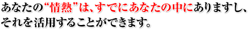 あなたの“情熱”は、すでにあなたの中にありますし、それを活用することができます。