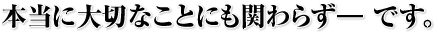 本当に大切なことにも関わらず―　です。