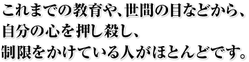 これまでの教育や、世間の目などから、自分の心を押し殺し、制限をかけている人がほとんどです。