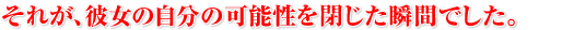 それが、彼女の自分の可能性を閉じた瞬間でした。
