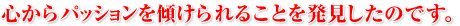 心からパッションを傾けられることを発見したのです。