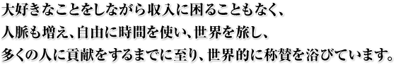 大好きなことをしながら収入に困ることもなく、人脈も増え、自由に時間を使い、世界を旅し、多くの人に貢献をするまでに至り、世界的に称賛を浴びています。