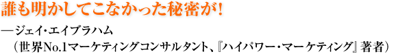 誰も明かしてこなかった秘密が！ ―ジェイ・エイブラハム（世界ＮＯ1マーケティングコンサルタント、『ハイパワー・マーケティング』著者）