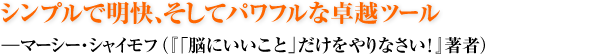 シンプルで明快、そしてパワフルな卓越ツール ―マーシー・シャイモフ（『「脳にいいこと」だけをやりなさい！』著者）