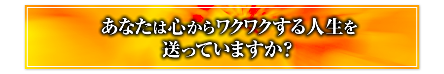 あなたは心からワクワクする人生を送っていますか？