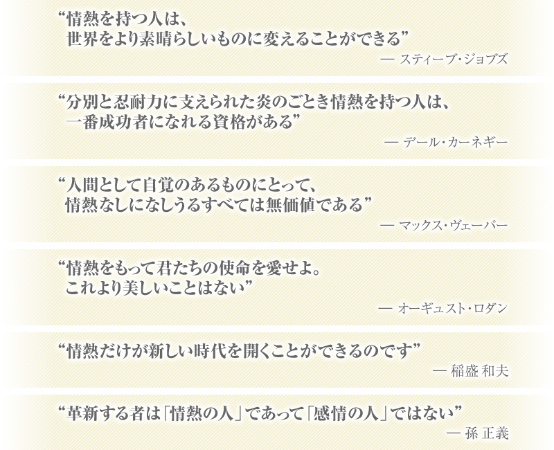 “情熱を持つ人は、世界をより素晴らしいものに変えることができる” ―スティーブ・ジョブズ “分別と忍耐力に支えられた炎のごとき情熱を持つ人は、一番成功者になれる資格がある” ―デール・カーネギー “人間として自覚のあるものにとって、情熱なしになしうるすべては無価値である” ―マックス・ヴェーバー “情熱をもって君たちの使命を愛せよ。これより美しいことはない” ―オーギュスト・ロダン “情熱だけが新しい時代を開くことができるのです” ―稲盛和夫 “革新する者は「情熱の人」であって「感情の人」ではない” ―孫正義