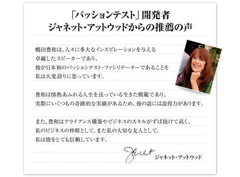 「パッションテスト」開発者 ジャネット・アットウッドからの推薦の声　鶴田豊和は、人々に多大なインスピレーションを与える卓越したスピーカーであり、彼が日本初のパッションテスト・ファシリテーターであることを私は大変誇りに思っています。　豊和は情熱あふれる人生を送っている生きた模範であり、実際にいくつもの奇跡的な実績があるため、彼の話には説得力があります。　また、豊和はアライアンス構築やビジネスのスキルがずば抜けて高く、私のビジネスの仲間として、また私の大切な友人として、私は彼をとても信頼しています。　ジャネット・アットウッド