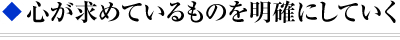 ◆ 心が求めているものを明確にしていく